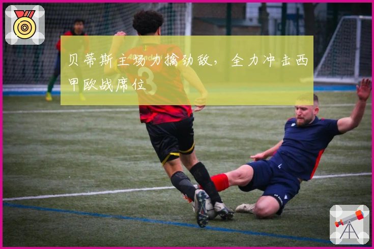 贝蒂斯主场力擒劲敌，全力冲击西甲欧战席位