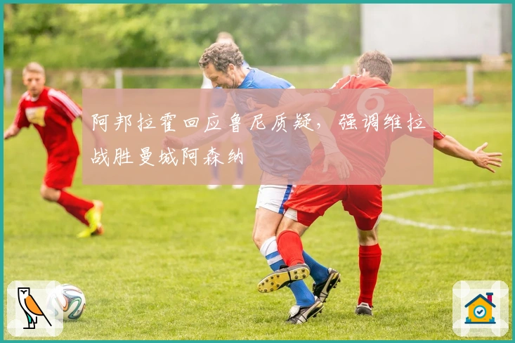 阿邦拉霍回应鲁尼质疑，强调维拉战胜曼城阿森纳