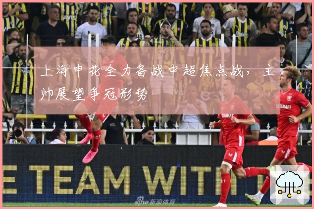 上海申花全力备战中超焦点战，主帅展望争冠形势