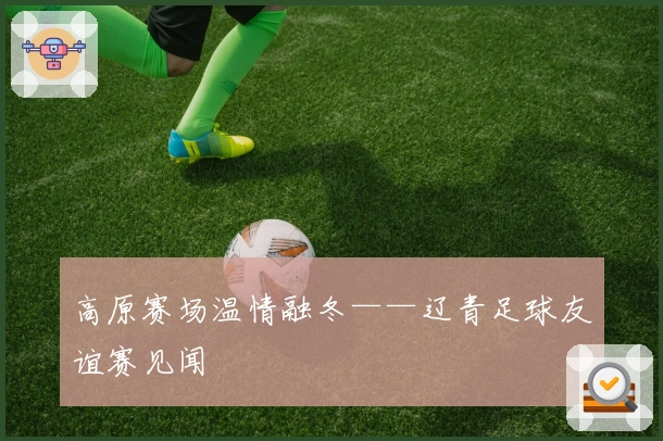 高原赛场温情融冬——辽青足球友谊赛见闻
