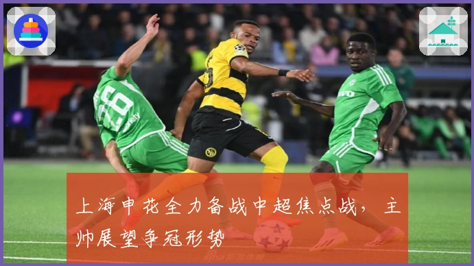 上海申花全力备战中超焦点战，主帅展望争冠形势