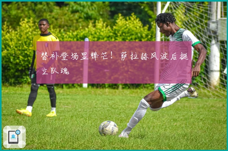 替补登场显锋芒！萨拉赫风波后挺立队魂