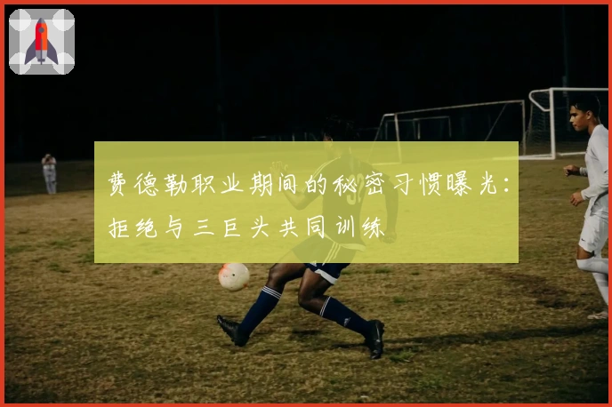 费德勒职业期间的秘密习惯曝光：拒绝与三巨头共同训练