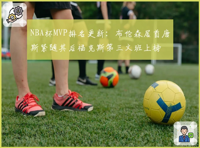 NBA杯MVP排名更新：布伦森居首唐斯紧随其后福克斯第三文班上榜