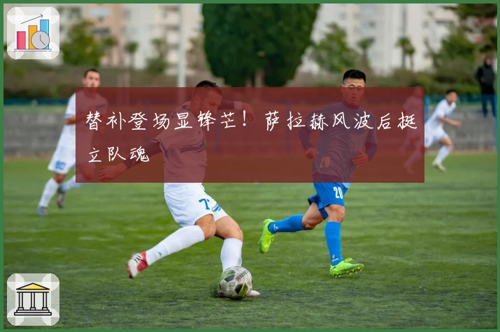 替补登场显锋芒！萨拉赫风波后挺立队魂