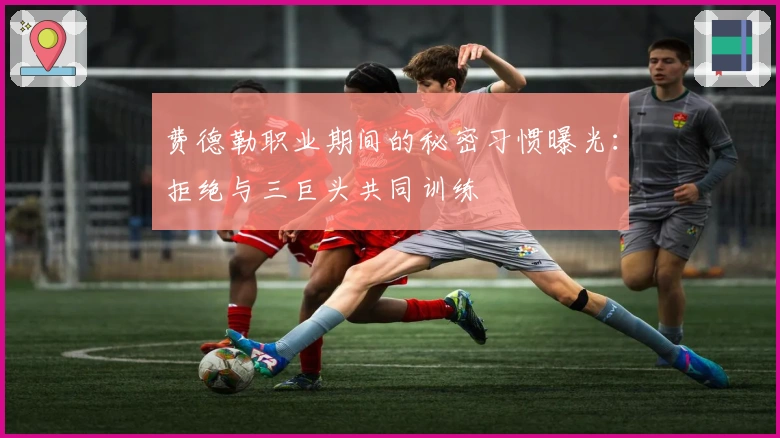 费德勒职业期间的秘密习惯曝光：拒绝与三巨头共同训练