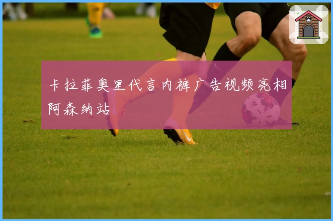 卡拉菲奥里代言内裤广告视频亮相阿森纳站