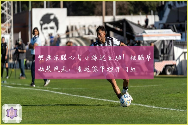 樊振东暖心与小球迷互动！细腻举动展风采，重返德甲迎开门红