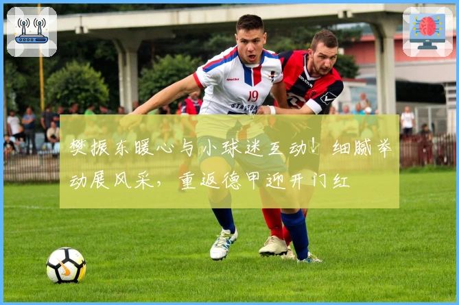 樊振东暖心与小球迷互动！细腻举动展风采，重返德甲迎开门红