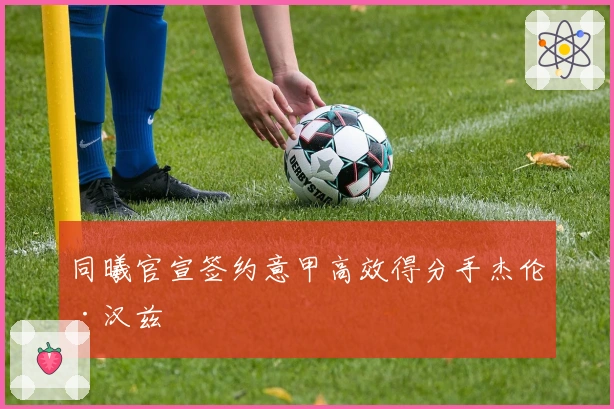 同曦官宣签约意甲高效得分手杰伦·汉兹