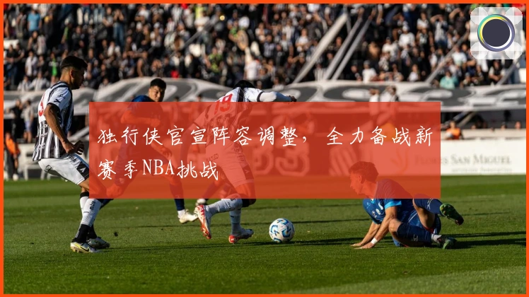 独行侠官宣阵容调整，全力备战新赛季NBA挑战